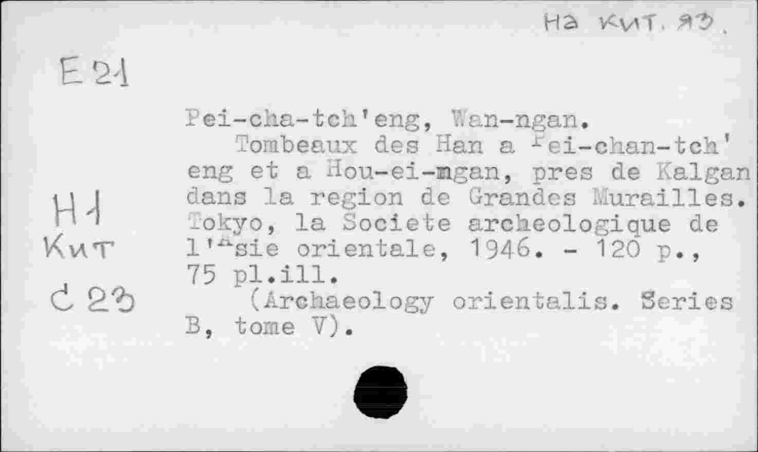 ﻿на яг>.

HJ
Pei-cha-tch'eng, Wan-ngan.
Tombeaux des Han a rei-chan-tch’ eng et a Hou-ei-mgan, près de Kalgan dans la region de Grandes Murailles. Tokyo, la Société archéologique de l’Asie orientale, 1946. - 120 p., 75 pl.ill.
(Archaeology orientalis. Series B, tome V).